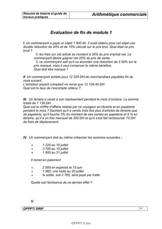 Résumé de théorie et guide de                    Arithmétique commerciale
travaux pratiques




                   Evaluation de fin de module 1

I. Un commerçant a payé un objet 1 800 dh. Il avait obtenu pour cet objet une
double réduction de 20% et de 10% calculé sur le prix brut. Quel était ce prix
bruit ?
         2. les frais sur cet article se montent à 30% du prix d’achat net. Le
        commerçant désire gagner net 20% du prix de vente.
         3. ce commerçant sait qu’il va accorder une réduction de 2.50% sur le
        prix marqué, mais il veut conserver le même bénéfice.
        Quel doit être marqué ?

II. Un commerçant achète pour 12 320 DH de marchandises payables fin du
mois suivant.
L’acheteur payant comptant ne verse que 12 104,40 DH.
Quel est le taux de l’escompte obtenu ?


III. Un libraire a versé à son représentant pendant le mois d’octobre. La somme
totale de 1 139 DH.
Quel est le chiffre d’affaire réalisé par ce voyageur en librairie et en papeterie
pendant le mois ? Sachant qu’il a vendu trois fois plus d’articles de librairie que
de papeterie, qu’il touche 3% du montant de ses ventes en papeterie et 5 % en
librairie, qu’il a un fixe mensuel de 200 DH et qu’il s’est fait rembourser 75 DH
de frais de déplacement.



IV. Un commerçant doit au même créancier les sommes suivantes :

             1 225 au 10 juillet
             3 700 au 15 juillet
             1 800 au 31 juillet

     Il remet en paiement

             2 000 en espèces le 15 juin
             1 960, une traite au 20 juillet
             le solde, soit 2 765, sera payé par traite.

     Quelle est l'échéance de ce dernier effet ?




     V.

OFPPT/ DRIF                                                                           91




                                   OFPPT.ii.ma
 