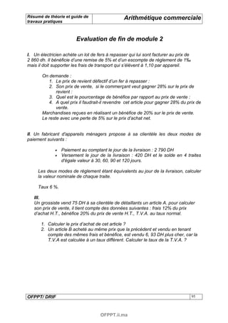 Résumé de théorie et guide de                    Arithmétique commerciale
travaux pratiques



                        Evaluation de fin de module 2

I. Un électricien achète un lot de fers à repasser qui lui sont facturer au prix de
2 860 dh. Il bénéficie d’une remise de 5% et d’un escompte de règlement de 1‰
mais il doit supporter les frais de transport qui s’élèvent à 1,10 par appareil.

       On demande :
          1. Le prix de revient défectif d’un fer à repasser :
          2. Son prix de vente, si le commerçant veut gagner 28% sur le prix de
              revient :
          3. Quel est le pourcentage de bénéfice par rapport au prix de vente :
          4. A quel prix il faudrait-il revendre cet article pour gagner 28% du prix de
              vente.
       Marchandises reçues en réalisant un bénéfice de 20% sur le prix de vente.
       Le reste avec une perte de 5% sur le prix d’achat net.


II. Un fabricant d'appareils ménagers propose à sa clientèle les deux modes de
paiement suivants :

                 Paiement au comptant le jour de la livraison : 2 790 DH
                 Versement le jour de la livraison : 420 DH et le solde en 4 traites
                 d'égale valeur à 30, 60, 90 et 120 jours.

     Les deux modes de règlement étant équivalents au jour de la livraison, calculer
     la valeur nominale de chaque traite.

     Taux 6 %.

   III.
   Un grossiste vend 75 DH à sa clientèle de détaillants un article A. pour calculer
   son prix de vente, il tient compte des données suivantes : frais 12% du prix
   d’achat H.T., bénéfice 20% du prix de vente H.T., T.V.A. au taux normal.

       1. Calculer le prix d’achat de cet article ?
       2. Un article B acheté au même prix que la précèdent et vendu en tenant
          compte des mêmes frais et bénéfice, est vendu 6, 93 DH plus cher, car la
          T.V.A est calculée à un taux différent. Calculer le taux de la T.V.A. ?




OFPPT/ DRIF                                                                           95



                                     OFPPT.ii.ma
 