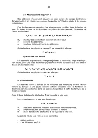 12


                b )- Atterrissements (figure n° )

       Des sédiments s'accumulent souvent au pieds amont du barrage (phénomène
d'envasement) et en résulte une poussée horizontale qu'il faudra ajouter à la poussée
hydrostatique.

        Pour les barrages de dérivation, les atterrissements comblent toute la hauteur du
seuil. En tenant compte de la répartition triangulaire de cette poussée, l'expression de
l'action résultante est:

                   Pa = 1/2 Tan² ( π/4 - ϕ/2 ) x d x Has² = 0.33 x d x Has² / 2

       Has      : hauteur des sédiments en parement amont du seuil;
       d        : densité des sédiments;
       ϕ        : angle de frottement interne des sédiments.

       Cette résultante s'applique à la hauteur Za par rapport à 0, telle que:

                                         Za = Ear + Has / 3

                c) Butée des sols à l'aval

        Les sédiments au pied aval du barrage réagissent à la poussée du corps du barrage ,
il en résulte, ainsi, une butée des terres qui présente la même expression que celle citée ci-
dessus en atterrissements :

                  Pa = (1/ Tan² ( π/4 - ϕ/2 )) x d x Hbs² / 2 = 3.33 x d x Hbs² / 2
       Cette résultante s’applique à un point Yb, telle que :

                                            Yb = Hbs / 3

       II- Stabilité interne

        La méthode utilisée ( dérivée de la résistance ses matériaux) assimile chaque
tranche du barrage à une poutre console verticale, encastrée dans la fondation, on
détermine alors les contraintes dans les sections horizontales à partir des formules de la
flexion composée.

Avec: 8= base de la tranche à la hauteur Zt par rapport à la côte seuil.

       Les contraintes amont et aval sont données par:

                                        τ = V / B +/- MG / B²

       V        : résultante des forces verticales au niveau de tranche considérée.
       MG       : moment résultant par rapport au centre de la tranche.
       B        : base de la tranche à la hauteur Zt par rapport à la côte seuil.

       La stabilité interne sera vérifiée, si ces contraintes:

       -     restent positives,
       -     τ ne dépassent pas 0,3 ;
 