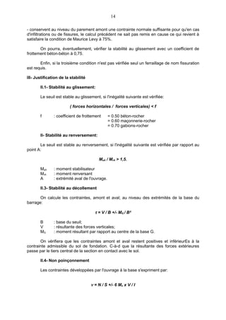 14

- conservent au niveau du parement amont une contrainte normale suffisante pour qu'en cas
d'infiltrations ou de fissures, le calcul précédent ne sait pas remis en cause ce qui revient à
satisfaire la condition de Maurice Levy à 75%.

       On pourra, éventuellement, vérifier la stabilité au glissement avec un coefficient de
frottement béton-béton à 0,75.

       Enfin, si la troisième condition n'est pas vérifiée seul un ferraillage de nom fissuration
est requis.

III- Justification de la stabilité

       II.1- Stabilité au glissement:

       Le seuil est stable au glissement, si l'inégalité suivante est vérifiée:

                         ( forces horizontales / forces verticales) < f

       f       : coefficient de frottement      = 0.50 béton-rocher
                                                = 0.60 maçonnerie-rocher
                                                = 0.70 gabions-rocher

       II- Stabilité au renversement:

       Le seuil est stable au renversement, si l'inégalité suivante est vérifiée par rapport au
point A:

                                         MsA / MrA > 1,5.

       MsA     : moment stabilisateur
       MrA     : moment renversant
       A       : extrémité aval de l'ouvrage.

       II.3- Stabilité au décollement

       On calcule les contraintes, amont et aval; au niveau des extrémités de la base du
barrage:

                                       τ = V / B +/- MG / B²

       B       : base du seuil;
       V       : résultante des forces verticales;
       MG      : moment résultant par rapport au centre de la base G.

       On vérifiera que les contraintes amont et aval restent positives et inférieurEs à la
contrainte admissible du sol de fondation. C-à-d que la résultante des forces extérieures
passe par le tiers central de la section en contact avec le sol.

       II.4- Non poinçonnement

       Les contraintes développées par l'ouvrage à la base s'expriment par:


                                     ν = N / S +/- 6 Mo x V / I
 