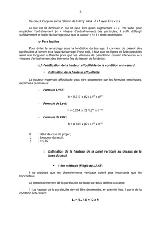 3

       Ce calcul s'appuie sur la relation de Darcy: v= k . h / I, avec Q = v x s

       Le but est de diminuer v, qui ne peut être qu'en augmentant « l ». Par suite, pour
empêcher l'entraînement (v < vitesse d'entraînement) des particules, il suffit d'élargir
suffisamment le radier du barrage pour que la valeur « h / I » reste acceptable.

               c- Para fouilles

       Pour éviter le renardage sous la fondation du barrage, il convient de prévoir des
parafouilles à l'amont et à l'aval du barrage. Pour cela, il faut que les lignes de fuite possibles
aient une longueur suffisante pour que les vitesses de percolation restent inférieures aux
vitesses d'entraînement des éléments fins du terrain de fondation.

               c.1- Vérification de la hauteur affouillable de la condition anti-renard

                   o   Estimation de la hauteur affouillable

      La hauteur maximale affouillable peut être déterminée par les formules empiriques,
exprimées ci-dessous:

               -   Formule LPEE:

                                       h = 0,217 x (Q / L)6/7 x d-2/7

               -   Formule de Levi:

                                       h = 0,234 x (Q / L)5/6 x d-0,35

               -   Formule de EDF:

                                       h = 0,730 x (Q / L)2/3 x d-1/6


       Q       : débit de crue de projet ;
       L       : longueur du seuil ;
       d       : = 0,02


                   o Estimation de la hauteur de la paroi verticale au dessus de la
                       base du seuil


                              1 ère méthode (Régie de LANE)

       Il se propose que les cheminements verticaux soient plus importants que les
horizontaux.

       Le dimensionnement de la parafouille se base sur deux critères suivants:

        1- La hauteur de la parafouille devrait être déterminée, en premier lieu, à partir de la
condition anti-renard:

                                             Lv + (Lh / 3) = C x h
 
