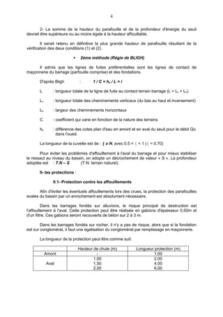 4

        2- La somme de la hauteur du parafouille et de la profondeur d'énergie du seuil
devrait être supérieure ou au moins égale à la hauteur affouillable.

        Il serait retenu en définitive la plus grande hauteur de parafouille résultant de la
vérification des deux conditions (1) et (2).

                               2ème méthode (Régie de BLIGH)

     Il admis que les lignes de fuites préférentielles sont les lignes de contact de
maçonnerie du barrage (parfouille comprise) et des fondations.

       D'après Bligh           :      1 / C = he / L = i

       L       : longueur totale de la ligne de fuite au contact terrain barrage (L = Lv + Lh)

       Lv      : longueur totale des cheminements verticaux (du bas au haut et inversement)

       Lh      : largeur des cheminements horizontaux

       C       : coefficient qui varie en fonction de la nature des terrains

       he      : différence des cotes plan d'eau en amont et en aval du seuil pour le débit Qo
                 dans l'oued.

       La longueur de la cuvette est de : ξ x H, avec 0.5 < ξ < 1 (ξ = 0.70)

       Pour éviter les problèmes d'affouillement à l'aval du barrage et pour mieux stabiliser
le ressaut au niveau du bassin, on adopte un décrochement de valeur « S ». La profondeur
adoptée est : T.N – S        (T.N: terrain naturel).

       II- les protections :

               II.1- Protection contre les affouillements

       Afin d'éviter les éventuels affouillements lors des crues, la protection des parafouilles
avales du bassin par un enrochement est absolument nécessaire.

          Dans les barrages fondés sur alluvions, le risque principal de destruction est
l'affouillement à l'aval. Cette protection peut être réalisée en gabions d'épaisseur 0,50m et
d'un filtre. Ces gabions seront recouverts de béton sur 2 à 3 m.

        Dans les barrages fondés sur rocher, il n'y a pas de risque, alors que si la fondation
est sur conglomérat, il faut une égalisation du conglomérat par remplissage en maçonnerie.

       La longueur de la protection peut être comme suit:

                               Hauteur de chute (m)            Longueur protection (m)
            Amont                        -                             1,00
                                       1,00                            2,00
            Aval                       1,50                            4,00
                                       2,00                            6,00
 