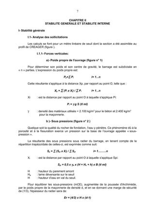 7

                                      CHAPITRE II
                        STABILITE GENERALE ET STABILITE INTERNE

I- Stabilité générale

       I.1- Analyse des sollicitations

        Les calculs se font pour un mètre linéaire de seuil dont la section a été assimilée au
profil de CREAGER (figure ).

              I.1.1- Forces verticales:

                        a)- Poids propre de l'ouvrage (figure n° 1)

       Pour déterminer son poids et son centre de gravité, le barrage est subdivisée en
« n » parties. L'expression du poids propre est:

                                       Pp=∑ Pi                  i= 1...n

       Cette résultante s'applique à la distance Xp, par rapport au point O, telle que :

                               Xp = ∑ (Pi x Xi) / ∑ Pi          i= 1...n

       Xi     : est la distance par rapport au point O à laquelle s'applique Pi:

                                          Pi = γ g S (tl ml)

       γ      : densité des matériaux utilisés = 2.100 kg/m3 pour le béton et 2.400 kg/m3
                 pour la maçonnerie.

                        b )- Sous pressions (figure n° 2 )

       Quelque soit la qualité du rocher de fondation, l’eau y pénètre. Ce phénomène dû à la
porosité et à la fissuration exerce un pression sur la base de l’ouvrage appelée « sous-
pression ».

        La résultante des sous pressions sous radier du barrage, en tenant compte de la
répartition trapézoïdale de celles-ci, est exprimée comme suit:

                         Sp = ∑ (Spi x Xi) / ∑ Spi               i= 1..........n

       Xi     : est la distance par rapport au point O à laquelle s'applique Spi:

                                  Spi = 0,5 x γw x (H + Ho + h) x B (tl ml)

       H      : hauteur du parement amont
       Ho     : lame déversante sur le seuil
       H      : hauteur d’eau en val du seuil.

        Pour équilibrer les sous-pressions (mCE), augmentée de la poussée d'Archimède,
par le poids propre de la maçonnerie de densité d, et en se donnant une marge de sécurité
de (1/3), l'épaisseur du radier sera de:

                                       Er = (4/3) x H x (d-1)
 