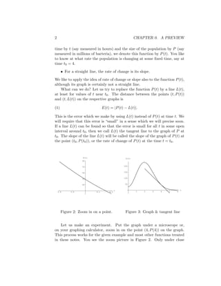 2                                                       CHAPTER 0. A PREVIEW

time by t (say measured in hours) and the size of the population by P (say
measured in millions of bacteria), we denote this function by P (t). You like
to know at what rate the population is changing at some ﬁxed time, say at
time t0 = 4.

      • For a straight line, the rate of change is its slope.

We like to apply the idea of rate of change or slope also to the function P (t),
although its graph is certainly not a straight line.
    What can we do? Let us try to replace the function P (t) by a line L(t),
at least for values of t near t0 . The distance between the points (t, P (t))
and (t, L(t)) on the respective graphs is

(1)                               E(t) = |P (t) − L(t)|.

This is the error which we make by using L(t) instead of P (t) at time t. We
will require that this error is “small” in a sense which we will precise soon.
If a line L(t) can be found so that the error is small for all t in some open
interval around t0 , then we call L(t) the tangent line to the graph of P at
t0 . The slope of the line L(t) will be called the slope of the graph of P (t) at
the point (t0 , P (t0 )), or the rate of change of P (t) at the time t = t0 .



                   P(t)                          P(t)
                   60

                   55                           200


                   50                           150


                   45                           100


                   40                            50


                                            t                                     t
    3.8     3.9             4.1       4.2               1   2   3   4   5    6




      Figure 2: Zoom in on a point.              Figure 3: Graph & tangent line


    Let us make an experiment. Put the graph under a microscope or,
on your graphing calculator, zoom in on the point (4, P (4)) on the graph.
This process works for the given example and most other functions treated
in these notes. You see the zoom picture in Figure 2. Only under close
 