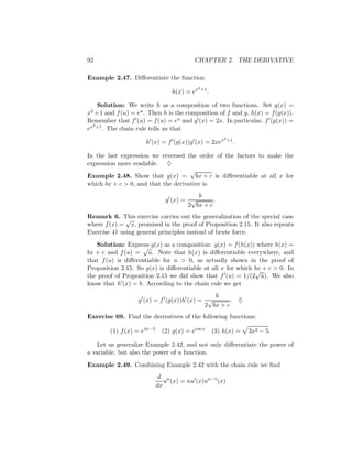 92                                        CHAPTER 2. THE DERIVATIVE

Example 2.47. Diﬀerentiate the function
                                             2 +1
                                 h(x) = ex          .

    Solution: We write h as a composition of two functions. Set g(x) =
x2 + 1 and f (u) = eu . Then h is the composition of f and g, h(x) = f (g(x)).
Remember that f (u) = f (u) = eu and g (x) = 2x. In particular, f (g(x)) =
  2
ex +1 . The chain rule tells us that
                                                            2 +1
                      h (x) = f (g(x))g (x) = 2xex                 .

In the last expression we reversed the order of the factors to make the
expression more readable. ♦
                                     √
Example 2.48. Show that g(x) = bx + c is diﬀerentiable at all x for
which bx + c > 0, and that the derivative is
                                         b
                               g (x) = √       .
                                      2 bx + c
Remark 6. This exercise carries out the generalization of the special case
              √
where f (x) = x, promised in the proof of Proposition 2.15. It also repeats
Exercise 41 using general principles instead of brute force.
   Solution: Express g(x) as a composition: g(x) = f (h(x)) where h(x) =
                     √
bx + c and f (u) = u. Note that h(x) is diﬀerentiable everywhere, and
that f (u) is diﬀerentiable for u > 0, as actually shown in the proof of
Proposition 2.15. So g(x) is diﬀerentiable at all x for which bx + c > 0. In
                                                              √
the proof of Proposition 2.15 we did show that f (u) = 1/(2 u). We also
know that h (x) = b. According to the chain rule we get
                                             b
                   g (x) = f (g(x))h (x) = √       . ♦
                                          2 bx + c
Exercise 69. Find the derivatives of the following functions:

        (1) f (x) = e4x−5     (2) g(x) = ecos x         (3) h(x) =     3x2 − 5.

   Let us generalize Example 2.42, and not only diﬀerentiate the power of
a variable, but also the power of a function.
Example 2.49. Combining Example 2.42 with the chain rule we ﬁnd
                             d n
                               u (x) = nu (x)un−1 (x)
                            dx
 