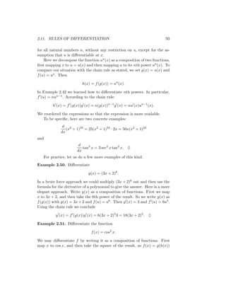 2.11. RULES OF DIFFERENTIATION                                            93

for all natural numbers n, without any restriction on u, except for the as-
sumption that u is diﬀerentiable at x.
    Here we decompose the function un (x) as a composition of two functions,
ﬁrst mapping x to u = u(x) and then mapping u to its nth power un (x). To
compare our situation with the chain rule as stated, we set g(x) = u(x) and
f (u) = un . Then

                          h(x) = f (g(x)) = un (x).

In Example 2.42 we learned how to diﬀerentiate nth powers. In particular,
f (u) = nun−1 . According to the chain rule:

         h (x) = f (g(x))g (x) = n(g(x))n−1 g (x) = nu (x)un−1 (x).

We reordered the expressions so that the expression is more readable.
   To be speciﬁc, here are two concrete examples:
              d 2
                (x + 1)25 = 25(x2 + 1)24 · 2x = 50x(x2 + 1)24
             dx
and
                        d
                          tan3 x = 3 sec2 x tan2 x. ♦
                       dx
   For practice, let us do a few more examples of this kind.
Example 2.50. Diﬀerentiate

                             y(x) = (3x + 2)6 .

In a brute force approach we could multiply (3x + 2)6 out and then use the
formula for the derivative of a polynomial to give the answer. Here is a more
elegant approach. Write y(x) as a composition of functions. First we map
x to 3x + 2, and then take the 6th power of the result. So we write y(x) as
f (g(x)) with g(x) = 3x + 2 and f (u) = u6 . Then g (x) = 3 and f (u) = 6u5 .
Using the chain rule we conclude

          y (x) = f (g(x))g (x) = 6(3x + 2)5 3 = 18(3x + 2)5 . ♦

Example 2.51. Diﬀerentiate the function

                               f (x) = cos2 x.

We may diﬀerentiate f by writing it as a composition of functions. First
map x to cos x, and then take the square of the result, so f (x) = g(h(x))
 