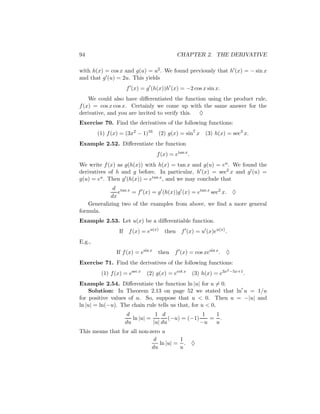 94                                          CHAPTER 2. THE DERIVATIVE

with h(x) = cos x and g(u) = u2 . We found previously that h (x) = − sin x
and that g (u) = 2u. This yields
                      f (x) = g (h(x))h (x) = −2 cos x sin x.
    We could also have diﬀerentiated the function using the product rule,
f (x) = cos x cos x. Certainly we come up with the same answer for the
derivative, and you are invited to verify this. ♦
Exercise 70. Find the derivatives of the following functions:
        (1) f (x) = (3x2 − 1)16    (2) g(x) = sin7 x       (3) h(x) = sec3 x.
Example 2.52. Diﬀerentiate the function
                                   f (x) = etan x .
We write f (x) as g(h(x)) with h(x) = tan x and g(u) = eu . We found the
derivatives of h and g before. In particular, h (x) = sec2 x and g (u) =
g(u) = eu . Then g (h(x)) = etan x , and we may conclude that
             d tan x
               e     = f (x) = g (h(x))g (x) = etan x sec2 x. ♦
            dx
   Generalizing two of the examples from above, we ﬁnd a more general
formula.
Example 2.53. Let u(x) be a diﬀerentiable function.
                 If    f (x) = eu(x)   then f (x) = u (x)eu(x) .
E.g.,
               If f (x) = esin x   then    f (x) = cos xesin x . ♦
Exercise 71. Find the derivatives of the following functions:
                                                                       2 −5x+1
         (1) f (x) = esec x   (2) g(x) = ecot x       (3) h(x) = e3x             .
Example 2.54. Diﬀerentiate the function ln |u| for u = 0.
    Solution: In Theorem 2.13 on page 52 we stated that ln u = 1/u
for positive values of u. So, suppose that u < 0. Then u = −|u| and
ln |u| = ln(−u). The chain rule tells us that, for u < 0,
                       d           1 d                1  1
                         ln |u| =        (−u) = (−1)    = .
                      du          |u| du             −u  u
This means that for all non-zero u
                              d         1
                                ln |u| = . ♦
                             du         u
 