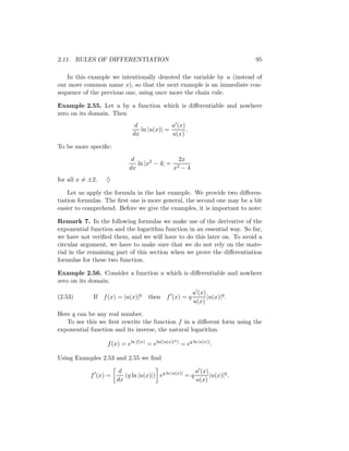 2.11. RULES OF DIFFERENTIATION                                                 95

   In this example we intentionally denoted the variable by u (instead of
our more common name x), so that the next example is an immediate con-
sequence of the previous one, using once more the chain rule.

Example 2.55. Let u by a function which is diﬀerentiable and nowhere
zero on its domain. Then
                              d             u (x)
                                ln |u(x)| =       .
                             dx             u(x)

To be more speciﬁc:

                            d                2x
                              ln |x2 − 4| = 2
                           dx              x −4
for all x = ±2.   ♦

    Let us apply the formula in the last example. We provide two diﬀeren-
tiation formulas. The ﬁrst one is more general, the second one may be a bit
easier to comprehend. Before we give the examples, it is important to note:

Remark 7. In the following formulas we make use of the derivative of the
exponential function and the logarithm function in an essential way. So far,
we have not veriﬁed them, and we will have to do this later on. To avoid a
circular argument, we have to make sure that we do not rely on the mate-
rial in the remaining part of this section when we prove the diﬀerentiation
formulas for these two function.

Example 2.56. Consider a function u which is diﬀerentiable and nowhere
zero on its domain.
                                                             u (x)
(2.53)       If f (x) = |u(x)|q     then    f (x) = q              |u(x)|q .
                                                             u(x)

Here q can be any real number.
   To see this we ﬁrst rewrite the function f in a diﬀerent form using the
exponential function and its inverse, the natural logarithm.
                                                   q)
                  f (x) = eln f (x) = eln(|u(x)|        = eq ln |u(x)| .

Using Examples 2.53 and 2.55 we ﬁnd

                       d                                u (x)
            f (x) =      (q ln |u(x)|) eq ln |u(x)| = q       |u(x)|q .
                      dx                                u(x)
 