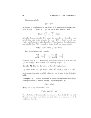 96                                          CHAPTER 2. THE DERIVATIVE

     More concretely, let

                                   f (x) = |x|3 .

As domain for this function we use the set of all non-zero real numbers, i.e.,
(−∞, 0) ∪ (0, ∞). We set u(x) = x and q = 3. Then u (x) = 1 and

                                   |x|3    x2 |x|
                       f (x) = 3        =3        = 3x|x|.
                                    x        x
Actually, the expression for f (x) makes also sense for x = 0, and we may
include this point in the domain. So we set f (0) = 0 and we still have
f (x) = |x|3 , but now for all real numbers. Then, based on the deﬁnition, we
can calculate that f (0) = 0, and we obtain for all real numbers that:

                     If f (x) = |x|3    then   f (x) = 3x|x|.

     Here is another concrete example:
                                   5                            5
                    d 1                   − cos x 1
                        − sin x        =51           − sin x
                                         2 − sin x
                   dx 2                            2

whenever sin x = 1/2. Speciﬁcally, we have to exclude all x of the form
             5π
π
6 + 2nπ and 6 + 2nπ, where n is an arbitrary integer.  ♦

Exercise 72. Find the derivatives of the following functions:

(1) f (x) = ln |3x2 − 5| (2) g(x) = | sin x − 3|5     (3) h(x) = |x2 − 4x − 1|3 .

In each case, determine for which values of x the formula for the derivative
holds.

Example 2.57. Consider a function u which is diﬀerentiable and every-
where positive on its domain, and let f be its qth power. So,

                                  f (x) = uq (x).

Here q can be any real number. Then

                            f (x) = qu (x)uq−1 (x).

The calculation is the same as the one we used to show (2.53). We can omit
absolute value signs everywhere, and that allows us to cancel a power of
u(x) in the formula.
 