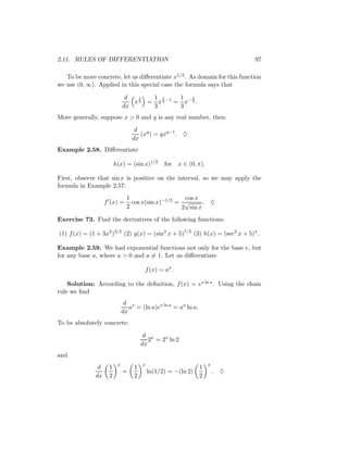 2.11. RULES OF DIFFERENTIATION                                               97

   To be more concrete, let us diﬀerentiate x1/3 . As domain for this function
we use (0, ∞). Applied in this special case the formula says that

                              d  1         1 1      1 2
                                x3        = x 3 −1 = x− 3 .
                             dx            3        3
More generally, suppose x > 0 and q is any real number, then:

                                  d
                                    (xq ) = qxq−1 . ♦
                                 dx
Example 2.58. Diﬀerentiate

                        h(x) = (sin x)1/2       for x ∈ (0, π).

First, observe that sin x is positive on the interval, so we may apply the
formula in Example 2.57:
                               1                    cos x
                   f (x) =       cos x(sin x)−1/2 = √      . ♦
                               2                   2 sin x
Exercise 73. Find the derivatives of the following functions:

(1) f (x) = (1 + 3x2 )3/2 (2) g(x) = (sin2 x + 5)7/3 (3) h(x) = (sec2 x + 5)π .

Example 2.59. We had exponential functions not only for the base e, but
for any base a, where a > 0 and a = 1. Let us diﬀerentiate

                                       f (x) = ax .

    Solution: According to the deﬁnition, f (x) = ex ln a . Using the chain
rule we ﬁnd
                              d x
                                a = (ln a)ex ln a = ax ln a.
                             dx
To be absolutely concrete:

                                       d x
                                         2 = 2x ln 2
                                      dx
and
                         x            x                            x
               d    1             1                            1
                             =            ln(1/2) = −(ln 2)            . ♦
              dx    2             2                            2
 