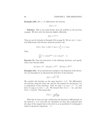 98                                        CHAPTER 2. THE DERIVATIVE

Example 2.60. For x > 0, diﬀerentiate the function

                                 f (x) = xx .

   Solution: This is not much harder than the problem in the previous
example. We ﬁrst write the function slightly diﬀerently,

                                f (x) = ex ln x .

Then we use the formula in Example 2.53 on page 94. We set u(x) = x ln x,
and diﬀerentiate this function using the product rule.

                                                     1
                u (x) = ln x + x ln x = ln x + x       = 1 + ln x.
                                                     x
Then
                    d x
                      x = u (x)eu(x) = (1 + ln x)xx . ♦
                   dx
Exercise 74. Find the derivatives of the following functions, and specify
where your formula holds:

            (1) f (x) = 5x   (2) g(x) = xsin x       (3) h(x) = 3cos x .

Example 2.61. As an introductory example to the deﬁnition of the deriva-
tive (see Example 2) we discussed the derivative of the function

                              f (x) =     1 − x2 .

We consider this function on the open interval (−1, 1). We diﬀerentiate
the function using the chain rule, and for this purpose we decompose f as
a composition of two functions. First we map x to u(x) = 1 − x2 , and
                            √
then we map u to h(u) = u. We learned that u (x) = −2x, and that
            √
h (u) = 1/(2 u). This means that

                                           −x
                             f (x) = √           .
                                          1 − x2

    With this we have not only veriﬁed that the function is diﬀerentiable on
the interval (−1, 1), but with our calculation we have also conﬁrmed that
the slope of the tangent line to the circle is as we predicted it in Example 2
based on geometric arguments. ♦
 