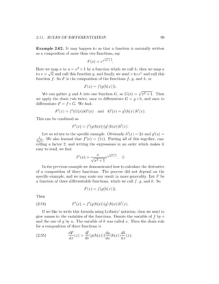 2.11. RULES OF DIFFERENTIATION                                             99

Example 2.62. It may happen to us that a function is naturally written
as a composition of more than two functions, say
                                        √
                                            x2 +1
                               F (x) = e            .
Here we map x to u = x2 + 1 by a function which we call h, then we map u
       √
to v = u and call this function g, and ﬁnally we send v to ev and call this
function f . So F is the composition of the functions f , g, and h, or
                             F (x) = f (g(h(x))).
                                                           √
   We can gather g and h into one function G, so G(x) = x2 + 1. Then
we apply the chain rule twice, once to diﬀerentiate G = g ◦ h, and once to
diﬀerentiate F = f ◦ G. We ﬁnd:
           F (x) = f (G(x))G (x)     and G (x) = g (h(x))h (x).
This can be combined as
                     F (x) = f (g(h(x)))g (h(x))h (x).
    Let us return to the speciﬁc example. Obviously h (x) = 2x and g (u) =
 1
 √ .
2 u
       We also learned that f (v) = f (v). Putting all of this together, can-
celling a factor 2, and writing the expressions in an order which makes it
easy to read, we ﬁnd
                                     x     √
                                             2
                        F (x) = √        e x +1 . ♦
                                   x 2+1

    In the previous example we demonstrated how to calculate the derivative
of a composition of three functions. The process did not depend on the
speciﬁc example, and we may state our result in more generality. Let F be
a function of three diﬀerentiable functions, which we call f , g, and h. So
                             F (x) = f (g(h(x))).
Then
(2.54)               F (x) = f (g(h(x)))g (h(x))h (x).
    If we like to write this formula using Leibnitz’ notation, then we need to
give names to the variables of the functions. Denote the variable of f by v
and the one of g by u. The variable of h was called x. Then the chain rule
for a composition of three functions is
                   dF       df          dg     dh
(2.55)                (x) =    (g(h(x))) (h(x)) (x).
                   dx       dv          du     dx
 