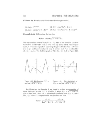 100                                         CHAPTER 2. THE DERIVATIVE

Exercise 75. Find the derivatives of the following functions:


                      2 +1)
 (1) f (x) = esin(x                       (3) h(x) = tan3 (5x2 − 3x + 5)
  (2) g(x) = (sin3 (x2 + 7) + 5)4/11      (4) k(x) = (csc4 (cos2 x + 3) + 3x)5/7 .

Example 2.63. Diﬀerentiate the function

                          F (x) = tan(cos( x4 + 2x + 5)).

You may convince yourself that x4 +2x+5 > 0 for all real numbers x, so that
the radical is deﬁned for all x as well. (Use any means which come to your
mind, if necessary depend on technology to graph the function.) Because
| cos u| ≤ 1 and tan v is deﬁned if |v| ≤ 1, we ﬁnd that F (x) is deﬁned for
all x ∈ (−∞, ∞). You ﬁnd the graph of F (x) for x ∈ [−3, 3] in Figure 2.20.



                 1.5
                                                               6
                   1
                                                               4
                 0.5
                                                               2

 -3    -2   -1                1   2   3      -3    -2    -1         1      2    3
                 -0.5                                         -2

                  -1                                          -4

                                                              -6
                 -1.5




 Figure 2.20: The function F (x) =
         √                                   Figure 2.21: The derivative of
                                                             √
 tan(cos( x4 + 2x + 5))                      F (x) = tan(cos( x4 + 2x + 5))


   To diﬀerentiate the function F we break it up into a composition of
                                                              √
three functions, writing F (x) = f (g(h(x))), where h(x) = x4 + 2x + 5,
g(u) = cos u, and f (v) = tan v. You learned previously that g (u) = − sin u
and f (v) = sec2 v. Using the chain rule you also ﬁnd that

                              4x3 + 2        2x3 + 1
                    h (x) = √            =√             .
                           2 x4 + 2x + 5    x4 + 2x + 5
 
