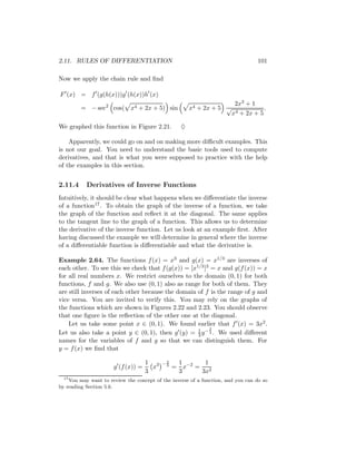 2.11. RULES OF DIFFERENTIATION                                                     101

Now we apply the chain rule and ﬁnd

F (x) = f (g(h(x)))g (h(x))h (x)
                                                                    2x3 + 1
         = − sec2 cos( x4 + 2x + 5) sin               x4 + 2x + 5 √            .
                                                                   x4 + 2x + 5

We graphed this function in Figure 2.21.          ♦

    Apparently, we could go on and on making more diﬃcult examples. This
is not our goal. You need to understand the basic tools used to compute
derivatives, and that is what you were supposed to practice with the help
of the examples in this section.


2.11.4     Derivatives of Inverse Functions
Intuitively, it should be clear what happens when we diﬀerentiate the inverse
of a function17 . To obtain the graph of the inverse of a function, we take
the graph of the function and reﬂect it at the diagonal. The same applies
to the tangent line to the graph of a function. This allows us to determine
the derivative of the inverse function. Let us look at an example ﬁrst. After
having discussed the example we will determine in general where the inverse
of a diﬀerentiable function is diﬀerentiable and what the derivative is.

Example 2.64. The functions f (x) = x3 and g(x) = x1/3 are inverses of
each other. To see this we check that f (g(x)) = [x1/3 ]3 = x and g(f (x)) = x
for all real numbers x. We restrict ourselves to the domain (0, 1) for both
functions, f and g. We also use (0, 1) also as range for both of them. They
are still inverses of each other because the domain of f is the range of g and
vice versa. You are invited to verify this. You may rely on the graphs of
the functions which are shown in Figures 2.22 and 2.23. You should observe
that one ﬁgure is the reﬂection of the other one at the diagonal.
    Let us take some point x ∈ (0, 1). We found earlier that f (x) = 3x2 .
                                                         2
Let us also take a point y ∈ (0, 1), then g (y) = 1 y − 3 . We used diﬀerent
                                                    3
names for the variables of f and g so that we can distinguish them. For
y = f (x) we ﬁnd that

                                    1 3    −2    1      1
                      g (f (x)) =     x     3
                                                = x−2 = 2
                                    3            3     3x
  17
     You may want to review the concept of the inverse of a function, and you can do so
by reading Section 5.6.
 