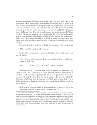 3

scrutiny, you detect that the graph is not a line, but still bent. So, let us
ignore this bit of bending and pretend that the shown piece of graph is a
line. Actual measurements in the picture let you suggest that the slope of
that line should be about −70. This translates into the statement that the
population of the live bacteria decreases at a rate of roughly 70 million per
hour. In Figure 3 we drew the actual tangent line to the graph of P (t) at
t = 4. A calculation based on the expression for P (t), which you should be
able to carry out only after having studied a good part of this manuscript,
shows that the value of the slope of this line is about −67.0352. You may
agree, that the geometric determination of the rate of change was quite
accurate.
    To some extent, it is up to us to decide the meaning of the requirement

       • |P (t) − L(t)| is small for all t near t0 .

   One possible requirement1 , which it technically rather simple and which
we will use, is:

       • The exists a positive number A and an open interval (a, b) which con-
         tains t0 , such that

         (2)           |P (t) − L(t)| ≤ A(t − t0 )2      for all t in (a, b).

    The inequality in (2) dictates how close we require the graph of P (t)
to be to line L(t). There may, or there may not, exist an interval and a
number A such that the inequality holds for an appropriate line. If the line,
the interval, and A exist, then the line is unique. Its slope is called the
derivative of P (t) at t0 , it is denoted by P (t0 ), and we say that P (t) is
diﬀerentiable at t0 . Remembering that the rate of change of line L(t) is its
slope, we say

       • If P (t) is a function which is diﬀerentiable at t0 , then P (t0 ) is, by
         deﬁnition, the rate at which P (t) changes when t = t0 .
   1
     In a standard treatment a weaker condition, which depends on the notion of limits,
is imposed at this point. Our choice of requirement and our decision to avoid limits is
based on the desire to keep the technicalities of the discussion at a minimum, and to make
these notes as accessible as possible. Diﬀerent interpretations of the word ‘small’ lead to
diﬀerent ideas about diﬀerentiability. More or fewer functions will be diﬀerentiable. The
notion of the derivative, if it exists, is not eﬀected by the choice of meaning for the word.
On the other hand, the interpretation of the word ‘small’ has to imply the uniqueness of
the derivative.
 