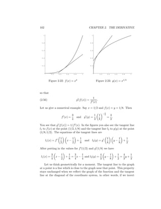 102                                                         CHAPTER 2. THE DERIVATIVE

   1                                                           1




 0.8                                                         0.8




 0.6                                                         0.6




 0.4                                                         0.4




 0.2                                                         0.2




            0.2     0.4      0.6       0.8           1                  0.2        0.4       0.6       0.8    1



          Figure 2.22: f (x) = x3                                    Figure 2.23: g(x) = x1/3



so that
                                                                1
(2.56)                                   g (f (x)) =                .
                                                              f (x)

Let us give a numerical example. Say x = 1/2 and f (x) = y = 1/8. Then

                                                                              −2
                                                                               3
                                  3                              1      1           4
                          f (x) =            and         g (y) =                   = .
                                  4                              3      8           3

You see that g (f (x)) = 1/f (x). In the ﬁgures you also see the tangent line
l1 to f (x) at the point (1/2, 1/8) and the tangent line l2 to g(y) at the point
(1/8, 1/2). The equations of the tangent lines are

                       1           1             1                                 1               1     1
       l1 (x) = f             x−             +           and l2 (y) = g                      y−         + .
                       2           2             8                                 8               8     2

After putting in the values for f (1/2) and g (1/8) we have

            3          1         1  3   1             4                                  1         1  4  1
 l1 (x) =         x−         +     = x − and l2 (y) =                          y−            +       = y+ .
            4          2         8  4   4             3                                  8         2  3  3

    Let us think geometrically for a moment. The tangent line to the graph
at a point is a line which is close to the graph near that point. This property
stays unchanged when we reﬂect the graph of the function and the tangent
line at the diagonal of the coordinate system, in other words, if we invert
 