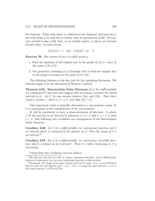 2.11. RULES OF DIFFERENTIATION                                                      103

the function. A line with slope m, reﬂected at the diagonal, will turn into a
line with slope 1/m, and this is exactly what is expressed in (2.56). You are
now invited to also verify that, as we should expect, l1 and l2 are inverses
of each other. In other words,

                      l2 (l1 (x)) = x   and l1 (l2 (y)) = y. ♦

Exercise 76. The inverse of sin x is called arcsin y.

   1. Find the equation of the tangent line to the graph of f (x) = sin x at
      the point (π/6, 1/2).

   2. Use geometric reasoning as in Example 2.64 to ﬁnd the tangent line
      to the graph of arcsin y at the point (1/2, π/6).

    The following theorem is the key tool for the upcoming discussion. We
will also apply it in our discussion of Newton’s method.

Theorem 2.65. [Intermediate Value Theorem] Let f be a diﬀerentiable
(or continuous18 ) function and suppose that its domain contains the closed
interval [a, b]. Let C be any number between f (a) and f (b). Then there
exists a number c, where a ≤ c ≤ b, such that f (c) = C.

    This important result is typically discussed in a real analysis course. It
is a consequence of the completeness of the real numbers.
    It will be convenient to have a characterization of intervals. A subset
J of the real line is an interval if, whenever a, b ∈ J and a ≤ c ≤ b, then
c ∈ J. The following two corollaries are consequences of the Intermediate
Value Theorem.

Corollary 2.66. Let f be a diﬀerentiable (or continuous) function and I
an interval which in contained in the domain on f . Then the image of I is
an interval.19

Corollary 2.67. Let f be a diﬀerentiable (or continuous) invertible func-
tion which is deﬁned on an interval I. Then f is either increasing or f is
decreasing.

       Using these two corollaries one can deduce:
  18
     We did not, and not not wish to, deﬁne continuous functions. Every diﬀerentiable
function is continuous, but not every continuous function is diﬀerentiable.
  19
     In general, the image of an open interval need not be open. E.g., as you will learn
                       function f (x) = x(x − 1)(x + 1) maps the open interval (−1, 1) to
later to work out, the √       √
the closed interval [−2 3/9, 2 3/9].
 
