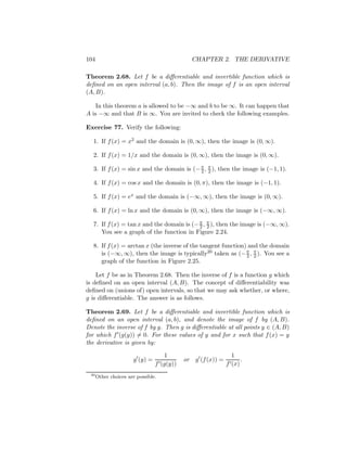 104                                             CHAPTER 2. THE DERIVATIVE

Theorem 2.68. Let f be a diﬀerentiable and invertible function which is
deﬁned on an open interval (a, b). Then the image of f is an open interval
(A, B).

    In this theorem a is allowed to be −∞ and b to be ∞. It can happen that
A is −∞ and that B is ∞. You are invited to check the following examples.

Exercise 77. Verify the following:

  1. If f (x) = x2 and the domain is (0, ∞), then the image is (0, ∞).

  2. If f (x) = 1/x and the domain is (0, ∞), then the image is (0, ∞).

  3. If f (x) = sin x and the domain is (− π , π ), then the image is (−1, 1).
                                           2 2

  4. If f (x) = cos x and the domain is (0, π), then the image is (−1, 1).

  5. If f (x) = ex and the domain is (−∞, ∞), then the image is (0, ∞).

  6. If f (x) = ln x and the domain is (0, ∞), then the image is (−∞, ∞).

  7. If f (x) = tan x and the domain is (− π , π ), then the image is (−∞, ∞).
                                           2 2
     You see a graph of the function in Figure 2.24.

  8. If f (x) = arctan x (the inverse of the tangent function) and the domain
     is (−∞, ∞), then the image is typically20 taken as (− π , π ). You see a
                                                              2 2
     graph of the function in Figure 2.25.

    Let f be as in Theorem 2.68. Then the inverse of f is a function g which
is deﬁned on an open interval (A, B). The concept of diﬀerentiability was
deﬁned on (unions of) open intervals, so that we may ask whether, or where,
g is diﬀerentiable. The answer is as follows.

Theorem 2.69. Let f be a diﬀerentiable and invertible function which is
deﬁned on an open interval (a, b), and denote the image of f by (A, B).
Denote the inverse of f by g. Then g is diﬀerentiable at all points y ∈ (A, B)
for which f (g(y)) = 0. For these values of y and for x such that f (x) = y
the derivative is given by:

                                   1                            1
                      g (y) =              or   g (f (x)) =         .
                                f (g(y))                      f (x)
 20
      Other choices are possible.
 