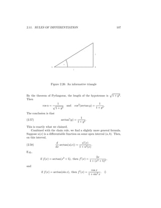 2.11. RULES OF DIFFERENTIATION                                                         107




                                                                     y




                                   u
                    A                                                B
                                             1




                   Figure 2.26: An informative triangle


By the theorem of Pythagoras, the length of the hypotenuse is                       1 + y2.
Then
                          1                                                1
            cos u =                    and       cos2 (arctan y) =              .
                         1+   y2                                         1 + y2

The conclusion is that
                                                     1
(2.57)                        arctan (y) =                .
                                                   1 + y2
This is exactly what we claimed.
   Combined with the chain rule, we ﬁnd a slightly more general formula.
Suppose u(x) is a diﬀerentiable function on some open interval (a, b). Then,
on this interval,
                          d                  u (x)
(2.58)                      arctan(u(x)) =            .
                         dx                1 + u2 (x)
E.g.,
                                                                   2x
           if f (x) = arctan(x2 + 5), then f (x) =                          ,
                                                              1 + (x2 + 5)2
and
                                                                cos x
           if f (x) = arctan(sin x), then f (x) =                        . ♦
                                                              1 + sin2 x
 