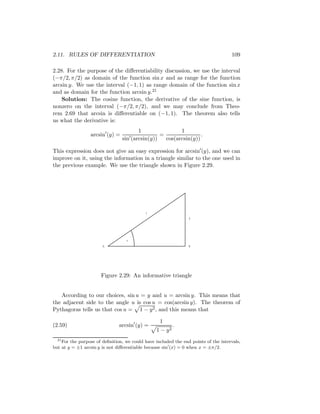 2.11. RULES OF DIFFERENTIATION                                                       109

2.28. For the purpose of the diﬀerentiability discussion, we use the interval
(−π/2, π/2) as domain of the function sin x and as range for the function
arcsin y. We use the interval (−1, 1) as range domain of the function sin x
and as domain for the function arcsin y.21
    Solution: The cosine function, the derivative of the sine function, is
nonzero on the interval (−π/2, π/2), and we may conclude from Theo-
rem 2.69 that arcsin is diﬀerentiable on (−1, 1). The theorem also tells
us what the derivative is:
                                        1                1
                  arcsin (y) =                   =                .
                                 sin (arcsin(y))   cos(arcsin(y))

This expression does not give an easy expression for arcsin (y), and we can
improve on it, using the information in a triangle similar to the one used in
the previous example. We use the triangle shown in Figure 2.29.




                                            1
                                                                 y




                                   u
                       A                                         B




                       Figure 2.29: An informative triangle


   According to our choices, sin u = y and u = arcsin y. This means that
the adjacent side to the angle u is cos u = cos(arcsin y). The theorem of
Pythagoras tells us that cos u = 1 − y 2 , and this means that

                                                   1
(2.59)                         arcsin (y) =               .
                                                 1 − y2
  21
     For the purpose of deﬁnition, we could have included the end points of the intervals,
but at y = ±1 arcsin y is not diﬀerentiable because sin (x) = 0 when x = ±π/2.
 
