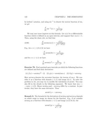 110                                          CHAPTER 2. THE DERIVATIVE

In Leibniz’ notation, and using sin−1 to denote the inverse function of sin,
we get
                           d                 1
                             sin−1 (x) = √        .
                          dx               1 − x2
   We may once more improve on this formula. Let u(x) be a diﬀerentiable
function which is deﬁned on an open interval, and suppose that |u(x)| < 1.
Then, using the chain rule, we ﬁnd that

                       d                        u (x)
(2.60)                   arcsin(u(x)) =                        .
                      dx                       1 − u2 (x)

E.g., for x ∈ (−1/3, 1/3) we have

                         d                 3
                           arcsin(3x) = √        ,
                        dx               1 − 9x2
and for x ∈ (−1, 1) we have

                        d                 2x
                          arcsin(x2 ) = √       .          ♦
                       dx                1 − x4
Exercise 79. Find maximal open intervals on which the following functions
are deﬁned and ﬁnd their derivatives:

 (1) f (x) = arcsin(x2 − 2)     (2) g(x) = arcsin(tan x) (3) h(y) = arccos y.

Here arccos y denotes the arccosine function, the inverse of cos x. We con-
sider it as a function with domain (−1, 1) and image (0, π). To solve the
problem in (3), you may try to modify the calculation of arcsin . You may
also ﬁll in the details in the following argument. We know that sin x =
− cos(x + π/2). Hence arcsin y and − arccos y diﬀer by a constant. In par-
ticular, they have the same derivative. Then

                              arcsin y = − arccos y.

Remark 9. The formula for the derivatives of arcsin y and arccos y depends
on which range or image we choose for the function. E.g., if we consider
arcsin y as a function with domain (−1, 1) and image (π/2, 3π/2), the
                                               −1
                              arcsin (y) =             .
                                              1 − y2
 