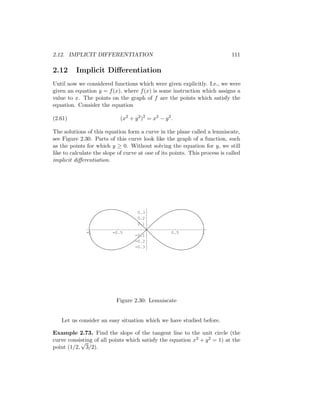 2.12. IMPLICIT DIFFERENTIATION                                               111

2.12      Implicit Diﬀerentiation
Until now we considered functions which were given explicitly. I.e., we were
given an equation y = f (x), where f (x) is some instruction which assigns a
value to x. The points on the graph of f are the points which satisfy the
equation. Consider the equation

(2.61)                       (x2 + y 2 )2 = x2 − y 2 .

The solutions of this equation form a curve in the plane called a lemniscate,
see Figure 2.30. Parts of this curve look like the graph of a function, such
as the points for which y ≥ 0. Without solving the equation for y, we still
like to calculate the slope of curve at one of its points. This process is called
implicit diﬀerentiation.




                                     0.3
                                     0.2
                                     0.1

              -1         -0.5                        0.5        1
                                   -0.1
                                   -0.2
                                   -0.3




                           Figure 2.30: Lemniscate


   Let us consider an easy situation which we have studied before.

Example 2.73. Find the slope of the tangent line to the unit circle (the
curve consisting of all points which satisfy the equation x2 + y 2 = 1) at the
           √
point (1/2, 3/2).
 