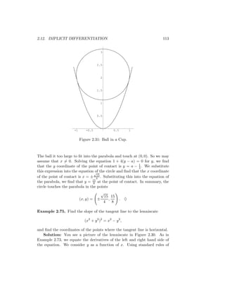 2.12. IMPLICIT DIFFERENTIATION                                          113


                                       3



                                     2.5



                                       2



                                     1.5



                                       1



                                     0.5



                     -1      -0.5               0.5         1


                          Figure 2.31: Ball in a Cup.



The ball it too large to ﬁt into the parabola and touch at (0, 0). So we may
assume that x = 0. Solving the equation 1 + 4(y − a) = 0 for y, we ﬁnd
that the y coordinate of the point of contact is y = a − 1 . We substitute
                                                           4
this expression into the equation √ the circle and ﬁnd that the x coordinate
                                    of
                                     15
of the point of contact is x = ± 4 . Substituting this into the equation of
                                  15
the parabola, we ﬁnd that y = 8 at the point of contact. In summary, the
circle touches the parabola in the points
                                       √
                                        15 15
                          (x, y) =   ±    ,           . ♦
                                        4   8

Example 2.75. Find the slope of the tangent line to the lemniscate

                             (x2 + y 2 )2 = x2 − y 2 ,

and ﬁnd the coordinates of the points where the tangent line is horizontal.
   Solution: You see a picture of the lemniscate in Figure 2.30. As in
Example 2.73, we equate the derivatives of the left and right hand side of
the equation. We consider y as a function of x. Using standard rules of
 