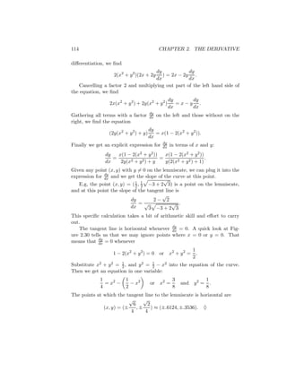 114                                          CHAPTER 2. THE DERIVATIVE

diﬀerentiation, we ﬁnd
                                     dy            dy
                   2(x2 + y 2 )(2x + 2y ) = 2x − 2y .
                                     dx            dx
   Cancelling a factor 2 and multiplying out part of the left hand side of
the equation, we ﬁnd
                                                   dy     dy
                 2x(x2 + y 2 ) + 2y(x2 + y 2 )        =x−y .
                                                   dx     dx
                                       dy
Gathering all terms with a factor      dx   on the left and those without on the
right, we ﬁnd the equation
                                       dy
                 (2y(x2 + y 2 ) + y)      = x(1 − 2(x2 + y 2 )).
                                       dx
                                              dy
Finally we get an explicit expression for     dx   in terms of x and y:
               dy   x(1 − 2(x2 + y 2 ))   x(1 − 2(x2 + y 2 ))
                  =                     =                     .
               dx    2y(x2 + y 2 ) + y    y(2(x2 + y 2 ) + 1)
Given any point (x, y) with y = 0 on the lemniscate, we can plug it into the
               dy
expression for dx and we get the slope of the curve at this point.
                                          √
   E.g, the point (x, y) = ( 1 , 1 −3 + 2 3) is a point on the lemniscate,
                             2 2
and at this point the slope of the tangent line is
                                         √
                           dy         2− 2
                               =√             √ .
                           dx       3 −3 + 2 3
This speciﬁc calculation takes a bit of arithmetic skill and eﬀort to carry
out.
                                             dy
   The tangent line is horizontal whenever dx = 0. A quick look at Fig-
ure 2.30 tells us that we may ignore points where x = 0 or y = 0. That
             dy
means that dx = 0 whenever
                                                             1
                   1 − 2(x2 + y 2 ) = 0      or    x2 + y 2 = .
                                                             2
Substitute x2 + y 2 = 1 , and y 2 = 1 − x2 into the equation of the curve.
                      2             2
Then we get an equation in one variable:
             1           1                          3             1
               = x2 −      − x2        or    x2 =       and   y2 = .
             4           2                          8             8
The points at which the tangent line to the lemniscate is horizontal are
                          √      √
                            6      2
              (x, y) = (±     ,±     ) ≈ (±.6124, ±.3536). ♦
                           4      4
 