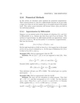 118                                        CHAPTER 2. THE DERIVATIVE

2.14      Numerical Methods
In this section we introduce some methods for numerical computations.
Their common feature is, that for a diﬀerentiable function we do not make
a large error when we use the tangent line to the graph instead of the graph
itself. This rather casual statement will become clearer when you look at
the individual methods.

2.14.1     Approximation by Diﬀerentials
Suppose x0 is an interior point of the domain of a function f (x), and f (x)
is diﬀerentiable at x0 . Assume also that f (x0 ) and f (x0 ) are known. The
method of approximation by diﬀerentials provides an approximate values
f (x1 ) if x1 is near x0 . We use the symbol ‘≈’ to stand for ‘is approximately’.
One uses the formula

(2.62)                 f (x1 ) ≈ f (x0 ) + f (x0 )(x1 − x0 ).

On the right hand side in (2.62) we have l(x1 ), the tangent line to the graph
of f (x) at (x0 , f (x0 )) evaluated at x1 . In the sense of Deﬁnition 2.2, f (x1 )
is close to l(x1 ) for x1 near x0 .
                                                       √
Example 2.79. Find an approximate value for 3 9.
                                    √
    Solution: We set f (x) = 3 x, so we are supposed to ﬁnd f (9). Note
that
                       1                                        1
                f (x) = x−2/3 ,      f (8) = 2, and f (8) =        .
                       3                                        12
Formula (2.62), applied with x1 = 9 and x0 = 8, says that
                √
                3                  1         25
                  9 = f (9) ≈ 2 + (9 − 8) =     ≈ 2.0833.
                                  12         12
                               √
Your calculator will give you 3 9 ≈ 2.0801. The method gave us a pretty
good answer. ♦
Example 2.80. Find an approximate value for tan 46◦ .
    Solution: We carry out the calculation in radial measure. Note that
46 ◦ = 45◦ + 1◦ , and this corresponds to π/4 + π/180. Use the function

f (x) = tan x. Then f (x) = sec2 x, f (π/4) = 1, and f (π/4) = 2. Formula
(2.62), applied with x1 = (π/4 + π/180) and x0 = π/4 says
                 π   π       π        π                  π      π
tan 46◦ = tan      +   ≈ tan   + sec2                       =1+    ≈ 1.0349.
                 4 180       4        4                 180     90
 