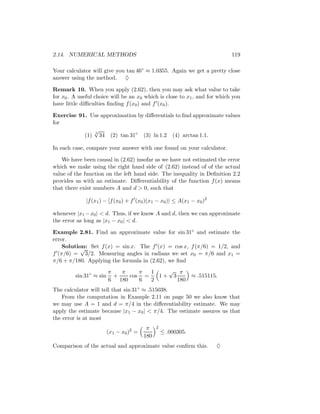 2.14. NUMERICAL METHODS                                                     119

Your calculator will give you tan 46◦ ≈ 1.0355. Again we get a pretty close
answer using the method. ♦

Remark 10. When you apply (2.62), then you may ask what value to take
for x0 . A useful choice will be an x0 which is close to x1 , and for which you
have little diﬃculties ﬁnding f (x0 ) and f (x0 ).

Exercise 91. Use approximation by diﬀerentials to ﬁnd approximate values
for
              √
           (1) 34 (2) tan 31◦ (3) ln 1.2 (4) arctan 1.1.
               5




In each case, compare your answer with one found on your calculator.

    We have been causal in (2.62) insofar as we have not estimated the error
which we make using the right hand side of (2.62) instead of of the actual
value of the function on the left hand side. The inequality in Deﬁnition 2.2
provides us with an estimate. Diﬀerentiability of the function f (x) means
that there exist numbers A and d > 0, such that

              |f (x1 ) − [f (x0 ) + f (x0 )(x1 − x0 )| ≤ A(x1 − x0 )2

whenever |x1 − x0 | < d. Thus, if we know A and d, then we can approximate
the error as long as |x1 − x0 | < d.

Example 2.81. Find an approximate value for sin 31◦ and estimate the
error.
    Solution: Set f (x) = sin x. The f (x) = cos x, f (π/6) = 1/2, and
           √
f (π/6) = 3/2. Measuring angles in radians we set x0 = π/6 and x1 =
π/6 + π/180. Applying the formula in (2.62), we ﬁnd
                         π   π    π  1   √ π
         sin 31◦ ≈ sin     +   cos =   1+ 3     ≈ .515115.
                         6 180    6  2      180
The calculator will tell that sin 31◦ ≈ .515038.
   From the computation in Example 2.11 on page 50 we also know that
we may use A = 1 and d = π/4 in the diﬀerentiability estimate. We may
apply the estimate because |x1 − x0 | < π/4. The estimate assures us that
the error is at most
                                          π    2
                         (x1 − x0 )2 =             ≤ .000305.
                                         180
Comparison of the actual and approximate value conﬁrm this.             ♦
 