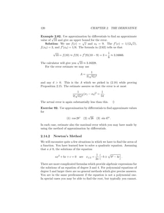 120                                     CHAPTER 2. THE DERIVATIVE

Example 2.82. Use approximation by diﬀerentials to ﬁnd an approximate
          √
value of 10 and give an upper bound for the error.
                                  √                                 √
    Solution: We use f (x) = x and x0 = 9. The f (x) = 1/(2 x),
f (x0 ) = 3, and f (x0 ) = 1/6. The formula in (2.62) tells us that
         √                                          1
           10 = f (10) ≈ f (9) + f (9)(10 − 9) = 3 + ≈ 3.16666.
                                                    6
                             √
The calculator will give you 10 ≈ 3.16228.
   For the error estimate we may use
                                        1
                                A=     √ 3
                                     2( x0 )

and any d > 0. This is the A which we picked in (2.18) while proving
Proposition 2.15. The estimate assures us that the error is at most
                             1                   1
                            √      (x1 − x0 )2 = .
                          2( x0 )3              54

The actual error is again substantially less than this.    ♦

Exercise 92. Use approximation by diﬀerentials to ﬁnd approximate values
for
                                  √
                  (1) cos 28◦ (2) 26 (3) sin 47◦ .

In each case, estimate also the maximal error which you may have made by
using the method of approximation by diﬀerentials.

2.14.2    Newton’s Method
We will encounter quite a few situations in which we have to ﬁnd the zeros of
a function. You have learned how to solve a quadratic equation. Assuming
that a = 0, the solutions of the equation
                                             1
           ax2 + bx + c = 0 are x1/2 =         −b ±       b2 − 4c .
                                            2a
There are more complicated formulas which provide algebraic expressions for
the solutions of an equation of degree 3 and 4. For polynomial equations of
degree 5 and larger there are no general methods which give precise answers.
You are in the same predicament if the equation is not a polynomial one.
In special cases you may be able to ﬁnd the root, but typically you cannot.
 