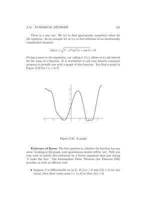 2.14. NUMERICAL METHODS                                                    121

   There is a way out. We try to ﬁnd approximate numerical values for
the solutions. As an example let us try to ﬁnd solutions of an intentionally
complicated equation:

                    3 sin x +        7 − x2 sin3 (π + cos x) = 0.

Giving a name to the expression, say calling it f (x), allows us to ask instead
for the zeros of a function. It is worthwhile to ask your favorite computer
program to provide you with a graph of this function. You ﬁnd a graph in
Figure 2.32 for x ∈ [−6, 7].




                                         6

                                         5

                                         4

                                         3

                                         2

                                         1

              -6     -4         -2                2      4          6




                            Figure 2.32: A graph


     Existence of Zeros: The ﬁrst question is, whether the function has any
zeros. Looking at the graph, your spontaneous answer will be ‘yes’. Still, you
may want to justify this statement by a better argument than just saying
‘it looks like this.’ The Intermediate Value Theorem (see Theorem 2.65)
provides us with an eﬃcient tool:

   • Suppose f is diﬀerentiable on [a, b]. If f (a) > 0 and f (b) < 0 (or vice
     versa), then there exists some c ∈ (a, b) so that f (c) = 0.
 