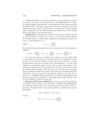 122                                         CHAPTER 2. THE DERIVATIVE

    Trusting the graph (or you may check this on your calculator), we note
that f (2) > 0 and f (4) < 0. The function f is also diﬀerentiable. It is made
up (using addition, multiplication, and composition) from functions which
are diﬀerentiable. The only problem arises when the expression under the
radical sign is not positive, but this does not happen for x in the interval
under consideration. So f is diﬀerentiable on the interval [2, 4]. We conclude
that f must have a zero between 2 and 4.
    Finding Zeros: Suppose now that we found, by some means, a point
x0 which is close to a zero x of f , so f (x) = 0. Newton’s method tells us
how to ﬁnd a point x1 which, under appropriate assumptions, is closer to x
than x0 . The formula for x1 is
                                            f (x0 )
(2.63)                         x1 = x 0 −           .
                                            f (x0 )
In the hope of improving upon this result, you may iterate the process and
calculate
                 f (x1 )              f (x2 )              f (x3 )
      x2 = x1 −          , x 3 = x2 −         , x 4 = x3 −         , etc.
                 f (x1 )              f (x2 )              f (x3 )
    Let us try this with our example. Let us pick x0 = 3 as a point which
is not all that far from the zero in the interval [2, 4]. We collect our results
is Table 2.3. In the ﬁrst column we keep track of the subscript n. In the
second column you ﬁnd the values of the corresponding xn . In the third
column we recorded the values of f for the xn in the second column. The
values are rounded oﬀ. The numerical value for f (x) in the third column
are quickly getting smaller. The value for f (x) in the last row is so small,
that it probably exceeds the accuracy with which the calculation has been
carried out. So, for all practical purposes we should accept that f (x) is
zero for x = 3.3930802. We may also say that, without contemplating more
about carrying out calculations to a high degree of accuracy, we have come
as close to ﬁnding a zero of f as we can.
    Geometry of Newton’s Method: Let us give a geometric explanation
for Formula (2.63). Given any x0 at which f is deﬁned and diﬀerentiable,
we obtain the tangent line l(x) to the graph of f at this point. Then x1 ,
as given in Formula (2.63), is the point at which l(x) intersects the x-axis.
Speciﬁcally,
                        l(x) = f (x0 )(x − x0 ) + f (x0 ),
so that
                                                        f (x0 )
                      l(x1 ) = 0 if    x 1 = x0 −               .
                                                        f (x0 )
 