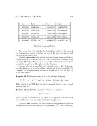 2.14. NUMERICAL METHODS                                                   123



    n xn            f (xn )          & xn              f (xn )
    0   3.0000000 1.74286522              4.00000000 −0.425838297
    1   3.3591917 0.11578456              4.96343583 −0.191889204
    2   3.3914284 0.00535801              5.08761552 0.0707101492
    3   3.3930755 0.00001505              5.06137162 0.00321831863
    4   3.3930802 1.2036 × 10−10          5.06005732 8.1136276 × 10−6


                        Table 2.3: Newton’s Method

    This means that we accept that the tangent line is close to the graph of
the function, and instead of ﬁnding the zero of the function itself, we ﬁnd
the zero of the tangent line.
    Further Reﬂections: Our success in the calculation depended critically
on the choice of x0 . If we chose x0 = 4, then the sequence of numbers turns
out quite diﬀerently. As you see in the last two columns of Table 2.3, we
seem to be headed for a diﬀerent zero of the function.
    You may also try to start Newton’s method with x = 3.8. A ﬁrst ap-
plication leads you to x = 8.09433459, a second one to x = 9.99399994. At
this point the expression under the radical is negative, so that the function
is not even deﬁned.

Exercise 93. Find approximate zeros of the following functions:

     (1) f (x) = x2 − 2 (2) g(x) = x − 2 sin x    (3) h(x) = 2x − tan x

Make a table as in Table 2.3, and in each example improve your original
guess at least twice.

Exercise 94. Find the ﬁrst positive solution of the equation:

                               x sin x = cos x.

Hint: Consider the diﬀerence of the terms in the equation as a function of
x and ﬁnd zeros. Then proceed as in the previous problem.

    More that 4000 years ago, the Babylonians used the following algorithm
                                                   √
for approximating radicals. Suppose you like to ﬁnd A. Pick a number x0
 