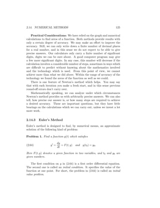 2.14. NUMERICAL METHODS                                                 125

     Practical Considerations: We have relied on the graph and numerical
calculations to ﬁnd zeros of a function. Both methods provide results with
only a certain degree of accuracy. We may make an eﬀort to improve the
accuracy. Still, we can only write down a ﬁnite number of decimal places
for a real number, and in this sense we do not expect to be able to give
precise answers. Our calculators only carry a ﬁnite number of signiﬁcant
digits, digits we can be sure about. A good computer program may give
a few more signiﬁcant digits. In any case, this number will decrease if the
calculation involves a considerable number of steps, sometimes in ways which
are diﬃcult to predict without knowing about the mathematics involved
and the technology which is used. From this point of view, we cannot
achieve more than what we did above. Within the range of accuracy of the
technology we found the zeros of the function as well as we could.
     There is one feature of Newton’s method which helps. You may say
that with each iteration you make a fresh start, and in this sense previous
round-oﬀ errors don’t carry over.
     Mathematically speaking, we can analyze under which circumstances
Newton’s method provides us with arbitrarily precise answers. We can also
tell, how precise our answer is, or how many steps are required to achieve
a desired accuracy. These are important questions, but they have little
bearings on the calculations which we can carry out, unless we invest a lot
more work.


2.14.3    Euler’s Method
Euler’s method is designed to ﬁnd, by numerical means, an approximate
solution of the following kind of problem:

Problem 1. Find a function y(t) which satisﬁes

                         dy
(2.64)             y =      = F (t, y)   and   y(t0 ) = y0 .
                         dt

Here F (t, y) denotes a given function in two variables, and t0 and y0 are
given numbers.

    The ﬁrst condition on y in (2.64) is a ﬁrst order diﬀerential equation.
The second one is called an initial condition. It speciﬁes the value of the
function at one point. For short, the problem in (2.64) is called an initial
value problem.
 