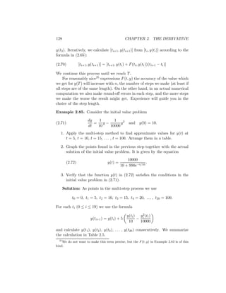 128                                                CHAPTER 2. THE DERIVATIVE

y(t3 ). Iteratively, we calculate [ti+1 , y(ti+1 )] from [ti , y(ti )] according to the
formula in (2.65):

(2.70)           [ti+1 , y(ti+1 )] = [ti+1 , y(ti ) + F (ti , y(ti ))(ti+1 − ti )]

We continue this process until we reach T .
     For reasonably nice25 expressions F (t, y) the accuracy of the value which
we get for y(T ) will increase with n, the number of steps we make (at least if
all steps are of the same length). On the other hand, in an actual numerical
computation we also make round-oﬀ errors in each step, and the more steps
we make the worse the result might get. Experience will guide you in the
choice of the step length.

Example 2.85. Consider the initial value problem

                        dy  1     1
(2.71)                     = y−       y2              and y(0) = 10.
                        dt  10  10000
   1. Apply the multi-step method to ﬁnd approximate values for y(t) at
      t = 5, t = 10, t = 15, . . . , t = 100. Arrange them in a table.

   2. Graph the points found in the previous step together with the actual
      solution of the initial value problem. It is given by the equation
                                                   10000
        (2.72)                        y(t) =                  .
                                               10 + 990e−t/10

   3. Verify that the function y(t) in (2.72) satisﬁes the conditions in the
      initial value problem in (2.71).

      Solution: As points in the multi-step process we use

           t0 = 0, t1 = 5, t2 = 10, t3 = 15, t4 = 20, . . . , t20 = 100.

For each ti (0 ≤ i ≤ 19) we use the formula
                                                             2
                                                    y(ti ) yi (ti )
                          y(ti+1 ) = y(ti ) + 5           −
                                                     10     10000

and calculate y(t1 ), y(t2 ), y(t3 ), . . . , y(t20 ) consecutively. We summarize
the calculation in Table 2.5.
  25
     We do not want to make this term precise, but the F (t, y) in Example 2.83 is of this
kind.
 