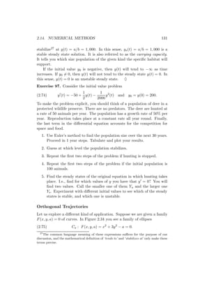 2.14. NUMERICAL METHODS                                                                131

stabilize27 at y(t) = a/b = 1, 000. In this sense, ys (t) = a/b = 1, 000 is a
stable steady state solution. It is also referred to as the carrying capacity.
It tells you which size population of the given kind the speciﬁc habitat will
support.
    If the initial value y0 is negative, then y(t) will tend to −∞ as time
increases. If y0 = 0, then y(t) will not tend to the steady state y(t) = 0. In
this sense, y(t) = 0 is an unstable steady state. ♦
Exercise 97. Consider the initial value problem
                            1        1 2
(2.74)       y (t) = −50 + y(t) −       y (t) and y0 = y(0) = 200.
                            2      2000
To make the problem explicit, you should think of a population of deer in a
protected wildlife preserve. There are no predators. The deer are hunted at
a rate of 50 animals per year. The population has a growth rate of 50% per
year. Reproduction takes place at a constant rate all year round. Finally,
the last term in the diﬀerential equation accounts for the competition for
space and food.
   1. Use Euler’s method to ﬁnd the population size over the next 30 years.
      Proceed in 1 year steps. Tabulate and plot your results.
   2. Guess at which level the population stabilizes.
   3. Repeat the ﬁrst two steps of the problem if hunting is stopped.
   4. Repeat the ﬁrst two steps of the problem if the initial population is
      100 animals.
   5. Find the steady states of the original equation in which hunting takes
      place. I.e., ﬁnd for which values of y you have that y = 0? You will
      ﬁnd two values. Call the smaller one of them Yu and the larger one
      Ys . Experiment with diﬀerent initial values to see which of the steady
      states is stable, and which one is unstable.

Orthogonal Trajectories
Let us explore a diﬀerent kind of application. Suppose we are given a family
F (x, y, a) = 0 of curves. In Figure 2.34 you see a family of ellipses
(2.75)                  Ca : F (x, y, a) = x2 + 3y 2 − a = 0.
  27
    The common language meaning of these expressions suﬃces for the purpose of our
discussion, and the mathematical deﬁnition of ‘tends to’ and ‘stabilizes at’ only make these
terms precise.
 
