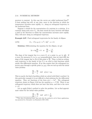 2.14. NUMERICAL METHODS                                                             133

perature is constant. In this case the curves are called isothermal lines28 .
A heat seeking bug will, at any time, move in the direction in which the
temperature increases most rapidly, i.e., along an orthogonal trajectory to
the isothermal lines.
   Suppose a stands for the concentration of a nutrient in a solution. It is
constant along each curve Ca . On their search for food, bacteria will follow
a path in the direction in which the concentration increases most rapidly.
They will move along an orthogonal trajectory.

Example 2.87. Find orthogonal trajectories for the family of ellipses

(2.76)                 Ca : F (x, y, a) = x2 + 3y 2 − a = 0.

    Solution: Diﬀerentiating the equation for the ellipses, we get

                                   dy              dy   −x
                         2x + 6y      = 0 or          =    .
                                   dx              dx   3y

The slope of the tangent line to a curve Ca at a point (x1 , y1 ) is −x11 . If
                                                                        3y
a curve Db intersects Ca in (x1 , y1 ) perpendicularly, then we need that the
slope of the tangent line to Db at this point is 3y11 . Thus, to ﬁnd an orthog-
                                                   x
onal trajectory to the family of the Ca ’s we need to ﬁnd functions which
satisfy this diﬀerential equation. If we also require that the orthogonal tra-
jectory goes through a speciﬁc point (x0 , y0 ), then we end up with the initial
value problem

                            dy   3y
                               =         and y(x0 ) = y0 .
                            dx   x
This is exactly the kind of problem which we solved with Euler’s method. In
this particular example it is not diﬃcult to ﬁnd solutions for the diﬀerential
equation. They are functions of the form y(x) = bx3 . The orthogonal
trajectory shown in Figure 2.34 has the equation y = x3 /25. There is one
orthogonal trajectory which does not have this form, and this is the curve
x = 0.
    Let us apply Euler’s method to solve the problem. Let us ﬁnd approxi-
mate values for the initial value problem

                            dy   3y                      1
                               =         and y(1) =         .
                            dx   x                       25
  28
     The idea of isothermal lines, and with this the method in all of these applications,
was pioneered by Alexander von Humbold (1769–1859).
 