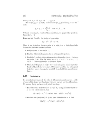 134                                         CHAPTER 2. THE DERIVATIVE

Use x0 = 1, x1 = 1.2, x2 = 1.4, . . . , x20 = 5.
   We set (x0 , y0 ) = (1, 1/25) and calculate (xn , yn ) according to the for-
mula
                                    3yn−1
                   yn = yn−1 + .2           for n = 1, 2, . . . , 20.
                                    xn−1
Without recording the results of this calculation, we graphed the points in
Figure 2.34. ♦
Exercise 98. Consider the family of hyperbolas:

                             Ca : x2 − 5y 2 + a = 0.

There is one hyperbola for each value of a, only for a = 0 the hyperbola
degenerates into two intersection lines.
  1. Graph several of the curves Ca .

  2. Find the diﬀerential equation for an orthogonal trajectory.

  3. Use Euler’s method to ﬁnd points on the orthogonal trajectory through
     the point (3, 4). Use the points x0 = 3, x1 = 3.2, x2 = 3.4, . . . ,
     x20 = 7. Plot the points (xn , yn ) in your ﬁgure.

  4. Check that the graph of y(x) = bx−5 is an orthogonal trajectory to the
     family of hyperbolas for every b. Determine b, so that the orthogonal
     trajectory passes through the point (3, 4), and add this graph to your
     ﬁgure.


2.15        Summary
Let us collect once more all the rules of diﬀerentiation and provide a table
of some of the important functions which we learned how to diﬀerentiate.
We assume that f and g are real valued functions.

      • Linearity of the derivative (see (2.37)): If f and g are diﬀerentiable at
        x and c is a real number, then

                 (f + g) (x) = f (x) + g (x)    and (cf ) (x) = cf (x).

      • Product rule (see (2.41)): If f and g are diﬀerentiable at x, then

                           (f g) (x) = f (x)g(x) + f (x)g (x).
 