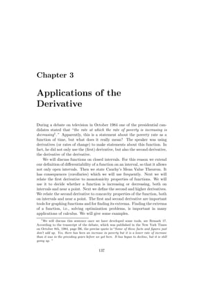 Chapter 3

Applications of the
Derivative

During a debate on television in October 1984 one of the presidential can-
didates stated that “the rate at which the rate of poverty is increasing is
decreasing1 .” Apparently, this is a statement about the poverty rate as a
function of time, but what does it really mean? The speaker was using
derivatives (or rates of change) to make statements about this function. In
fact, he did not only use the (ﬁrst) derivative, but also the second derivative,
the derivative of the derivative.
    We will discuss functions on closed intervals. For this reason we extend
our deﬁnition of diﬀerentiability of a function on an interval, so that it allows
not only open intervals. Then we state Cauchy’s Mean Value Theorem. It
has consequences (corollaries) which we will use frequently. Next we will
relate the ﬁrst derivative to monotonicity properties of functions. We will
use it to decide whether a function is increasing or decreasing, both on
intervals and near a point. Next we deﬁne the second and higher derivatives.
We relate the second derivative to concavity properties of the function, both
on intervals and near a point. The ﬁrst and second derivative are important
tools for graphing functions and for ﬁnding its extrema. Finding the extrema
of a function, i.e., solving optimization problems, is important in many
applications of calculus. We will give some examples.
   1
     We will discuss this sentence once we have developed some tools, see Remark 17.
According to the transcript of the debate, which was published in the New York Times
on October 8th, 1984, page B6, the precise quote is:“Some of these facts and ﬁgures just
don’t add up. Yes, there has been an increase in poverty but it is a lower rate of increase
than it was in the preceding years before we got here. It has begun to decline, but it is still
going up. ”


                                             137
 