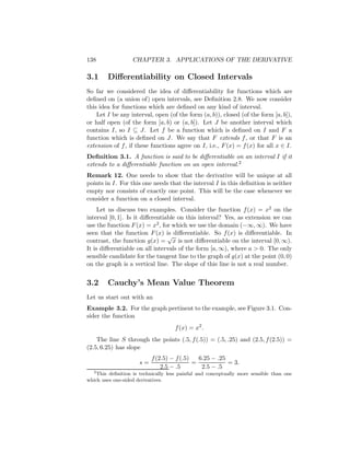 138                CHAPTER 3. APPLICATIONS OF THE DERIVATIVE

3.1     Diﬀerentiability on Closed Intervals
So far we considered the idea of diﬀerentiability for functions which are
deﬁned on (a union of) open intervals, see Deﬁnition 2.8. We now consider
this idea for functions which are deﬁned on any kind of interval.
    Let I be any interval, open (of the form (a, b)), closed (of the form [a, b]),
or half open (of the form [a, b) or (a, b]). Let J be another interval which
contains I, so I ⊆ J. Let f be a function which is deﬁned on I and F a
function which is deﬁned on J. We say that F extends f , or that F is an
extension of f , if these functions agree on I, i.e., F (x) = f (x) for all x ∈ I.
Deﬁnition 3.1. A function is said to be diﬀerentiable on an interval I if it
extends to a diﬀerentiable function on an open interval.2
Remark 12. One needs to show that the derivative will be unique at all
points in I. For this one needs that the interval I in this deﬁnition is neither
empty nor consists of exactly one point. This will be the case whenever we
consider a function on a closed interval.
     Let us discuss two examples. Consider the function f (x) = x2 on the
interval [0, 1]. Is it diﬀerentiable on this interval? Yes, as extension we can
use the function F (x) = x2 , for which we use the domain (−∞, ∞). We have
seen that the function F (x) is diﬀerentiable. So f (x) is diﬀerentiable. In
                                 √
contrast, the function g(x) = x is not diﬀerentiable on the interval [0, ∞).
It is diﬀerentiable on all intervals of the form [a, ∞), where a > 0. The only
sensible candidate for the tangent line to the graph of g(x) at the point (0, 0)
on the graph is a vertical line. The slope of this line is not a real number.


3.2     Cauchy’s Mean Value Theorem
Let us start out with an
Example 3.2. For the graph pertinent to the example, see Figure 3.1. Con-
sider the function
                                     f (x) = x2 .
    The line S through the points (.5, f (.5)) = (.5, .25) and (2.5, f (2.5)) =
(2.5, 6.25) has slope
                           f (2.5) − f (.5)   6.25 − .25
                      s=                    =            = 3.
                               2.5 − .5        2.5 − .5
  2
    This deﬁnition is technically less painful and conceptually more sensible than one
which uses one-sided derivatives.
 