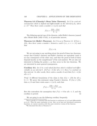 140                 CHAPTER 3. APPLICATIONS OF THE DERIVATIVE

Theorem 3.3 (Chauchy’s Mean Value Theorem). Let f be a real val-
ued function which is deﬁned and diﬀerentiable on the interval [a, b], where
a < b.3 Then there exists a number c ∈ (a, b) such that

                                           f (b) − f (a)
                                 f (c) =                 .
                                               b−a
    The following special case of the theorem, called Rolle’s theorem (named
after Michel Rolle (1652–1719)), is of particular interest.

Theorem 3.4 (Rolle’s Theorem). Let f be as in Theorem 3.3. If f (a) =
f (b), then there exists a number c between a and b (i.e., a < c < b) such
that

                                         f (c) = 0.

    We are not going to say anything about the proof of these two theorems,
except that Cauchy’s theorem and Rolle’s theorem are equivalent (each is
an easy consequence of the other one), and that the proof of both of them
depends heavily on the completeness4 of the real numbers. We are also not
interested in ﬁnding the points c, as they occur in the two theorems. We
are interested in more general consequences.

Corollary 3.5. Let f be a real valued function which is deﬁned and diﬀer-
entiable on an interval I. If f (x) = 0 for all x ∈ I, then f is constant on
this interval. In other words, there exists a number d such that f (x) = d for
all x ∈ I.

Proof. A diﬀerent formulation of the claim is that f (a) = f (b) for all a,
b ∈ I. We prove this statement using Cauchy’s theorem. If f (a) = f (b),
then a = b and there exists some c ∈ (a, b), such that

                                         f (b) − f (a)
                               f (c) =                 = 0.
                                             b−a
But this contradicts the assumption that f (c) = 0 for all c ∈ I, and the
corollary is proved.

       We are going to use the following corollary frequently.
   3
     More typically it is assumed that the function is continuous on [a, b] and diﬀerentiable
on (a, b). Then the same conclusion is true. But, as we have not introduced continuous
functions, we content ourselves with this more restrictive version of the theorem.
   4
     We discussed this idea in Theorem 5.7
 