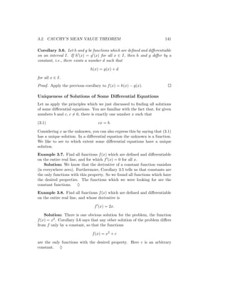 3.2. CAUCHY’S MEAN VALUE THEOREM                                         141

Corollary 3.6. Let h and g be functions which are deﬁned and diﬀerentiable
on an interval I. If h (x) = g (x) for all x ∈ I, then h and g diﬀer by a
constant, i.e., there exists a number d such that

                              h(x) = g(x) + d

for all x ∈ I.
Proof. Apply the previous corollary to f (x) = h(x) − g(x).

Uniqueness of Solutions of Some Diﬀerential Equations
Let us apply the principles which we just discussed to ﬁnding all solutions
of some diﬀerential equations. You are familiar with the fact that, for given
numbers b and c, c = 0, there is exactly one number x such that

(3.1)                             cx = b.

Considering x as the unknown, you can also express this by saying that (3.1)
has a unique solution. In a diﬀerential equation the unknown is a function.
We like to see to which extent some diﬀerential equations have a unique
solution.
Example 3.7. Find all functions f (x) which are deﬁned and diﬀerentiable
on the entire real line, and for which f (x) = 0 for all x.
    Solution: We know that the derivative of a constant function vanishes
(is everywhere zero). Furthermore, Corollary 3.5 tells us that constants are
the only functions with this property. So we found all functions which have
the desired properties. The functions which we were looking for are the
constant functions. ♦
Example 3.8. Find all functions f (x) which are deﬁned and diﬀerentiable
on the entire real line, and whose derivative is

                                f (x) = 2x.

    Solution: There is one obvious solution for the problem, the function
f (x) = x2 . Corollary 3.6 says that any other solution of the problem diﬀers
from f only by a constant, so that the functions

                               f (x) = x2 + c

are the only functions with the desired property. Here c is an arbitrary
constant. ♦
 