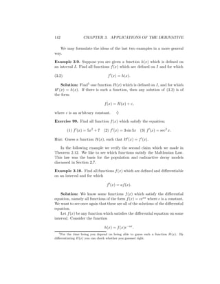 142               CHAPTER 3. APPLICATIONS OF THE DERIVATIVE

   We may formulate the ideas of the last two examples in a more general
way.

Example 3.9. Suppose you are given a function h(x) which is deﬁned on
an interval I. Find all functions f (x) which are deﬁned on I and for which

(3.2)                            f (x) = h(x).

   Solution: Find5 one function H(x) which is deﬁned on I, and for which
H (x) = h(x). If there is such a function, then any solution of (3.2) is of
the form

                               f (x) = H(x) + c,

where c is an arbitrary constant.      ♦

Exercise 99. Find all function f (x) which satisfy the equation:

        (1) f (x) = 5x2 + 7    (2) f (x) = 3 sin 5x   (3) f (x) = sec2 x.

Hint: Guess a function H(x), such that H (x) = f (x).

    In the following example we verify the second claim which we made in
Theorem 2.12. We like to see which functions satisfy the Malthusian Law.
This law was the basis for the population and radioactive decay models
discussed in Section 2.7.

Example 3.10. Find all functions f (x) which are deﬁned and diﬀerentiable
on an interval and for which

                                 f (x) = af (x).

    Solution: We know some functions f (x) which satisfy the diﬀerential
equation, namely all functions of the form f (x) = ceax where c is a constant.
We want to see once again that these are all of the solutions of the diﬀerential
equation.
    Let f (x) be any function which satisﬁes the diﬀerential equation on some
interval. Consider the function

                               h(x) = f (x)e−ax .
   5
     For the time being you depend on being able to guess such a function H(x). By
diﬀerentiating H(x) you can check whether you guessed right.
 