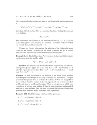 3.2. CAUCHY’S MEAN VALUE THEOREM                                          143

As a product of diﬀerentiable functions, h is diﬀerentiable and its derivative
is

       h (x) = f (x)e−ax − af (x)e−ax = af (x)e−ax − af (x)e−ax = 0.

Corollary 3.5 tells us that h(x) is a constant function. Calling the constant
c we ﬁnd that

                                f (x) = ceax .

This means that all solutions of the diﬀerential equation f (x) = af (x) are
of the form f (x) = ceax , where c is a constant. With this we have veriﬁed
the second claim in Theorem 2.12. ♦

    Without any further information, the solutions of the diﬀerential equa-
tions are not unique. In either of the above problems, we get a unique
solution if we prescribe the value of the function at one point.
Example 3.11. Find all functions f (x) which are deﬁned and diﬀerentiable
on the entire real line and for which

                      f (x) = 2f (x)   and f (0) = 3.

    Solution: We learned that the only functions which satisfy the diﬀeren-
tial equation f (x) = 2f (x) are of the form f (x) = ce2x . Substituting x = 0
into this expression we see that f (0) = ce0 = c. We conclude that c = 3 and
that f (x) = 3e2x . ♦

Remark 13. The uniqueness of the solution of an initial value problem
as in the previous example is not only of theoretical importance. Imagine
you study the growth rate of a strain of bacteria. Before you can publish
your result, it must be certain that your experiment can be reproduced at
a diﬀerent time in a diﬀerent location. That is a requirement which any
experiment in science must satisfy. If there is more than one mathematical
solution to your problem, then you have to expect that the experiment can
go either way, and this would invalidate your experiment.

Exercise 100. Find the unique solutions of the problems:
  1. f (x) = 5f (x) and f (0) = 7.

  2. f (x) = 3f (x) and f (2) = 3.

  3. f (x) = 2x2 + 3 and f (2) = 1.
 