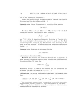 146                 CHAPTER 3. APPLICATIONS OF THE DERIVATIVE

tells us that the function is increasing.6
    Finally, you should conﬁrm the result by having a look at the graph of
the exponential function in Figures 1.12. ♦

Example 3.15. Discuss the monotonicity properties of the function

                                      f (x) = 1/x.

   Solution: This function is deﬁned and diﬀerentiable on the set of all
nonzero real numbers. The derivative of the function is

                                    f (x) = −1/x2 ,

and f (x) < 0 for all nonzero real numbers. According to Theorem 3.12,
this means that f (x) is decreasing on the interval (−∞, 0), and that f (x)
is decreasing on the interval (0, ∞). The function is not decreasing on the
union of the two intervals.7 Be sure to graph the function to conﬁrm this
ﬁnding. ♦

Example 3.16. Show that the arctangent function

                                    f (x) = arctan x

is increasing on the entire real line.
    Solution: We discussed this function in Example 2.71 on page 106. It
is the inverse of the tangent function, and it is deﬁned and diﬀerentiable on
the entire real line. We found that
                                                  1
                                  arctan x =           .
                                                1 + x2

Apparently, arctan x > 0 for all real numbers, and this means that the
arctangent function is increasing on (−∞, ∞). ♦

Exercise 102. Discuss the monotonicity properties of the following func-
tions:
                  √                   1                    1
    (1) f (x) =    x    (2) g(x) =          (3) h(x) =          (4) k(x) = arccot x.
                                      x2                   x3
   6
      This solution stands on shaky grounds. You may say that we asserted the monotonicity
of the exponential function in Theorem 1.12, so that there is nothing left to be shown.
    7
      The example illustrates that it is crucial in Theorem 3.12 that we deal with functions
which are deﬁned and diﬀerentiable on an interval.
 