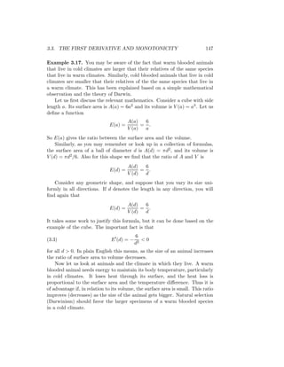 3.3. THE FIRST DERIVATIVE AND MONOTONICITY                                   147

Example 3.17. You may be aware of the fact that warm blooded animals
that live in cold climates are larger that their relatives of the same species
that live in warm climates. Similarly, cold blooded animals that live in cold
climates are smaller that their relatives of the the same species that live in
a warm climate. This has been explained based on a simple mathematical
observation and the theory of Darwin.
    Let us ﬁrst discuss the relevant mathematics. Consider a cube with side
length a. Its surface area is A(a) = 6a2 and its volume is V (a) = a3 . Let us
deﬁne a function
                                       A(a)   6
                              E(a) =         = .
                                       V (a)  a
So E(a) gives the ratio between the surface area and the volume.
    Similarly, as you may remember or look up in a collection of formulas,
the surface area of a ball of diameter d is A(d) = πd2 , and its volume is
V (d) = πd2 /6. Also for this shape we ﬁnd that the ratio of A and V is
                                       A(d)   6
                              E(d) =         = .
                                       V (d)  d
   Consider any geometric shape, and suppose that you vary its size uni-
formly in all directions. If d denotes the length in any direction, you will
ﬁnd again that
                                       A(d)   6
                              E(d) =         = .
                                       V (d)  d
It takes some work to justify this formula, but it can be done based on the
example of the cube. The important fact is that
                                           6
(3.3)                          E (d) = −      <0
                                           d2
for all d > 0. In plain English this means, as the size of an animal increases
the ratio of surface area to volume decreases.
    Now let us look at animals and the climate in which they live. A warm
blooded animal needs energy to maintain its body temperature, particularly
in cold climates. It loses heat through its surface, and the heat loss is
proportional to the surface area and the temperature diﬀerence. Thus it is
of advantage if, in relation to its volume, the surface area is small. This ratio
improves (decreases) as the size of the animal gets bigger. Natural selection
(Darwinism) should favor the larger specimens of a warm blooded species
in a cold climate.
 
