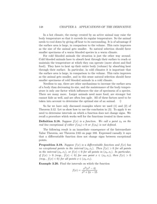 148               CHAPTER 3. APPLICATIONS OF THE DERIVATIVE

    In a hot climate, the energy created by an active animal may raise the
body temperature so that it exceeds its regular temperature. So the animal
needs to cool down by giving oﬀ heat to its surrounding. It is of advantage if
the surface area is large, in comparison to the volume. This ratio improves
as the size of the animal gets smaller. So natural selection should favor
smaller specimens of a warm blooded species in a warm climate.
    For cold blooded animals the situation is just the other way around.
Cold blooded animals have to absorb heat through their surface to reach or
maintain the temperature at which they can operate (move about and ﬁnd
food). They have to heat up their entire body (volume) by absorbing heat
through their surface. In particular, in cold climates it is important that
the surface area is large, in comparison to the volume. This ratio improves
as the animal gets smaller, and in this sense natural selection should favor
smaller specimens of cold blooded animals in a cold climate.
    Needless to say, there are other mechanisms to increase the surface area
of a body than decreasing its size, and the maintenance of the body temper-
ature is only one factor which inﬂuences the size of specimens of a species.
There are many more. Larger animals need more food, are stronger but
cannot hide as well, and are often less agile. All of these factors need to be
taken into account to determine the optimal size of an animal. ♦
    So far we have only discussed examples where we used (1) and (2) of
Theorem 3.12. Let us show how to use the conclusion in (3). To apply it we
need to determine intervals on which a function does not change signs. We
recall a procedure which works well for the functions treated in these notes.
Deﬁnition 3.18. Suppose f (x) is a function. We call a point x0 on the
real line exceptional if either f (x0 ) = 0 or f (x0 ) is not deﬁned.
   The following result is an immediate consequence of the Intermediate
Value Theorem, see Theorem 2.65 on page 103. Expressed casually it says
that a diﬀerentiable function does not change signs between exceptional
points.
Proposition 3.19. Suppose f (x) is a diﬀerentiable function and f (x) has
no exceptional points in the interval (x0 , x1 ). Then f (x) > 0 for all points
in the interval (x0 , x1 ), or f (x) < 0 for all points in (x0 , x1 ). In particular,
if f (x) > 0 (resp., f (x) < 0) for one point x ∈ (x0 , x1 ), then f (x) > 0
(resp., f (x) < 0) for all points x ∈ (x0 , x1 ).
Example 3.20. Find the intervals on which the function
                                         x2 (x2 − 4)
                              f (x) =
                                        x2 + 2x − 15
 