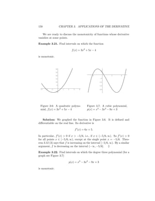 150                  CHAPTER 3. APPLICATIONS OF THE DERIVATIVE

   We are ready to discuss the monotonicity of functions whose derivative
vanishes at some points.

Example 3.21. Find intervals on which the function

                               f (x) = 3x2 + 5x − 4

is monotonic.



                30
                                                        5
                25

                20                                -2            2       4

                15                                      -5

                10                                     -10

                5                                      -15

 -3   -2   -1          1   2    3      4               -20
                -5




 Figure 3.6: A quadratic polyno-              Figure 3.7: A cubic polynomial,
 mial, f (x) = 3x2 + 5x − 4                   p(x) = x3 − 3x2 − 9x + 3


   Solution: We graphed the function in Figure 3.6. It is deﬁned and
diﬀerentiable on the real line. Its derivative is

                                    f (x) = 6x + 5.

In particular, f (x) > 0 if x > −5/6, i.e., if x ∈ (−5/6, ∞). So f (x) > 0
for all points x ∈ [−5/6, ∞), except at the single point x = −5/6. Theo-
rem 3.12 (3) says that f is increasing on the interval [−5/6, ∞). By a similar
argument, f is decreasing on the interval (−∞, −5/6]. ♦

Example 3.22. Find intervals on which the degree three polynomial (for a
graph see Figure 3.7)

                           p(x) = x3 − 3x2 − 9x + 3

is monotonic.
 