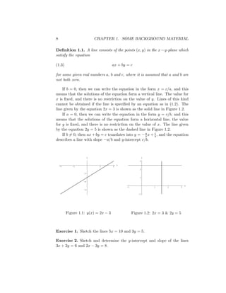8                           CHAPTER 1. SOME BACKGROUND MATERIAL

Deﬁnition 1.1. A line consists of the points (x, y) in the x − y-plane which
satisfy the equation

(1.3)                                ax + by = c

for some given real numbers a, b and c, where it is assumed that a and b are
not both zero.

    If b = 0, then we can write the equation in the form x = c/a, and this
means that the solutions of the equation form a vertical line. The value for
x is ﬁxed, and there is no restriction on the value of y. Lines of this kind
cannot be obtained if the line is speciﬁed by an equation as in (1.2). The
line given by the equation 2x = 3 is shown as the solid line in Figure 1.2.
    If a = 0, then we can write the equation in the form y = c/b, and this
means that the solutions of the equation form a horizontal line, the value
for y is ﬁxed, and there is no restriction on the value of x. The line given
by the equation 2y = 5 is shown as the dashed line in Figure 1.2.
    If b = 0, then ax + by = c translates into y = − a x + c , and the equation
                                                     b     b
describes a line with slope −a/b and y-intercept c/b.



                        y                                 y
                                                      3
                                         x
    -2      -1                1      2
                                                      2
                   -2

                                                      1
                   -4
                                                                                x
                                             -1               1      2      3
                   -6

                                                     -1




         Figure 1.1: y(x) = 2x − 3                Figure 1.2: 2x = 3 & 2y = 5



Exercise 1. Sketch the lines 5x = 10 and 3y = 5.

Exercise 2. Sketch and determine the y-intercept and slope of the lines
3x + 2y = 6 and 2x − 3y = 8.
 